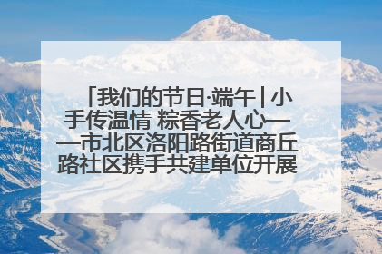我们的节日·端午│小手传温情 粽香老人心——市北区洛阳路街道商丘路社区携手共建单位开展端午主题活动