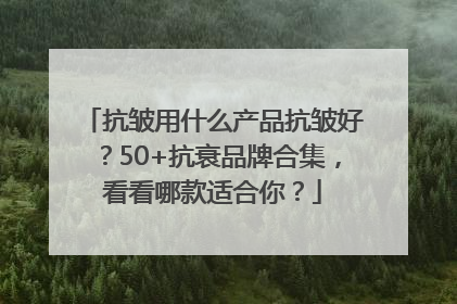 抗皱用什么产品抗皱好？50+抗衰品牌合集，看看哪款适合你？