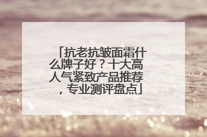 抗老抗皱面霜什么牌子好？十大高人气紧致产品推荐，专业测评盘点