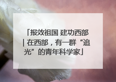 报效祖国 建功西部｜在西部，有一群“追光”的青年科学家