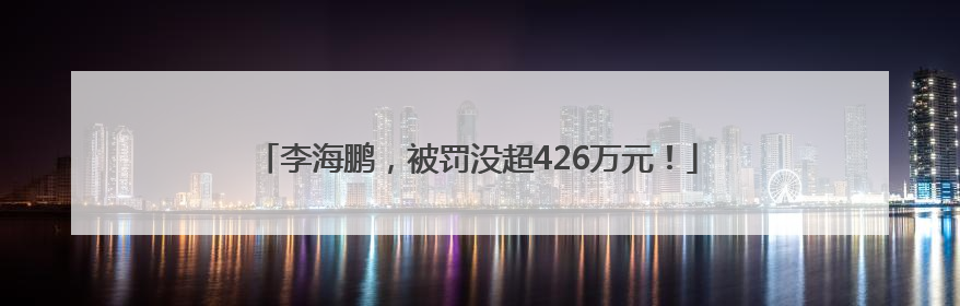 李海鹏，被罚没超426万元！