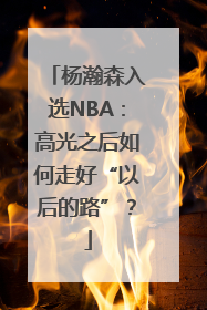 杨瀚森入选NBA：高光之后如何走好“以后的路”？