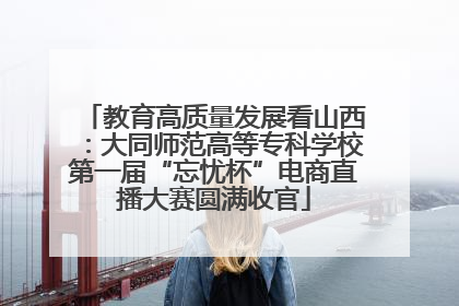 教育高质量发展看山西：大同师范高等专科学校第一届“忘忧杯”电商直播大赛圆满收官