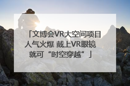 文博会VR大空间项目人气火爆 戴上VR眼镜就可“时空穿越”