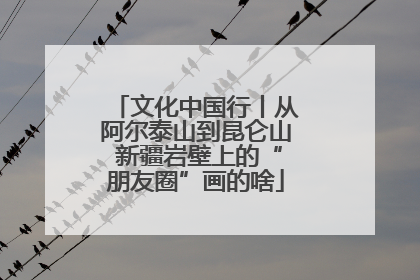 文化中国行丨从阿尔泰山到昆仑山 新疆岩壁上的“朋友圈”画的啥