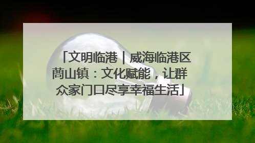 文明临港｜威海临港区蔄山镇：文化赋能，让群众家门口尽享幸福生活