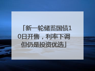 新一轮储蓄国债10日开售，利率下调但仍是投资优选