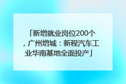 新增就业岗位200个，广州增城：新程汽车工业华南基地全面投产