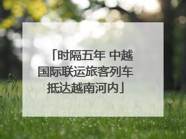时隔五年 中越国际联运旅客列车抵达越南河内