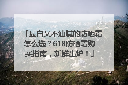 显白又不油腻的防晒霜怎么选？618防晒霜购买指南，新鲜出炉！