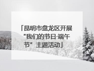 昆明市盘龙区开展“我们的节日·端午节”主题活动