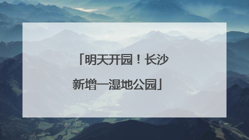 明天开园！长沙新增一湿地公园