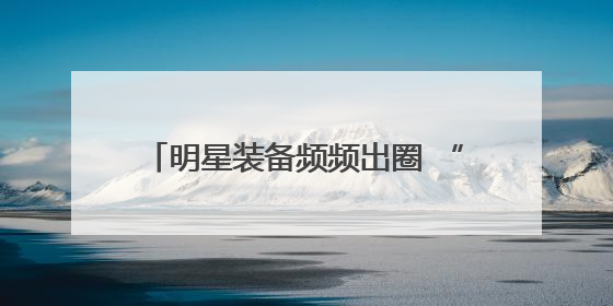 明星装备频频出圈 “我们好东西多着呢！”