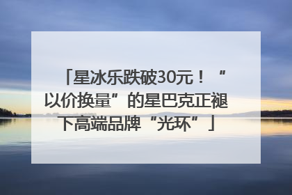星冰乐跌破30元！“以价换量”的星巴克正褪下高端品牌“光环”