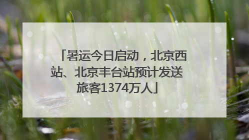 暑运今日启动，北京西站、北京丰台站预计发送旅客1374万人