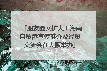 朋友圈又扩大！海南自贸港宣传推介及经贸交流会在大阪举办