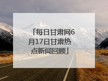 每日甘肃网6月17日甘肃热点新闻回顾