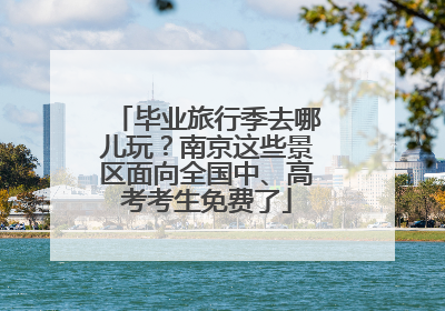 毕业旅行季去哪儿玩？南京这些景区面向全国中、高考考生免费了