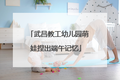 武昌教工幼儿园萌娃捏出端午记忆