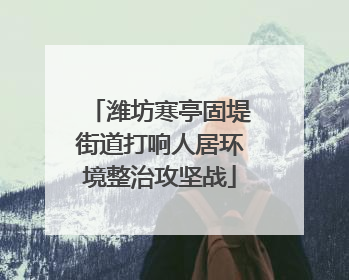 潍坊寒亭固堤街道打响人居环境整治攻坚战