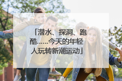 潜水、探洞、跑酷……今天的年轻人玩转新潮运动