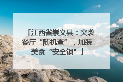 江西省崇义县：突袭餐厅“随机查”，加装美食“安全锁”