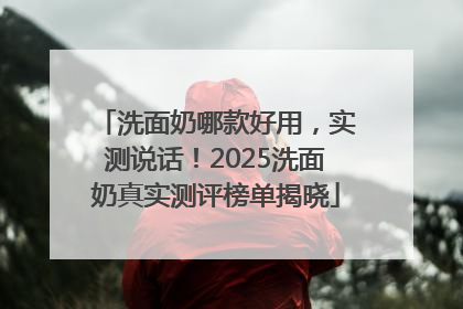 洗面奶哪款好用，实测说话！2025洗面奶真实测评榜单揭晓