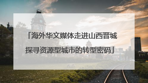 海外华文媒体走进山西晋城 探寻资源型城市的转型密码