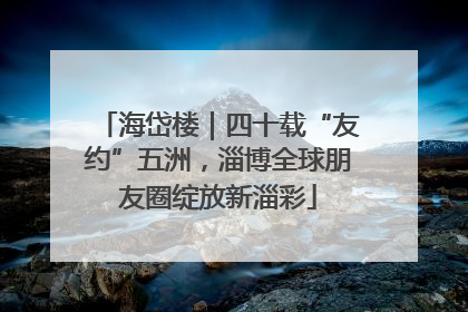 海岱楼｜四十载“友约”五洲，淄博全球朋友圈绽放新淄彩