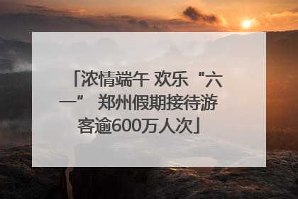 浓情端午 欢乐“六一” 郑州假期接待游客逾600万人次