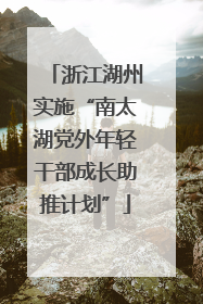 浙江湖州实施“南太湖党外年轻干部成长助推计划”
