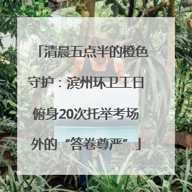 清晨五点半的橙色守护：滨州环卫工日俯身20次托举考场外的“答卷尊严”