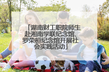 湖南财工职院师生赴湘南学联纪念馆、罗荣桓纪念馆开展社会实践活动
