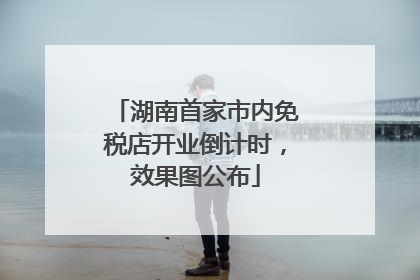 湖南首家市内免税店开业倒计时，效果图公布