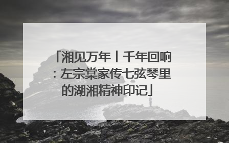 湘见万年丨千年回响：左宗棠家传七弦琴里的湖湘精神印记