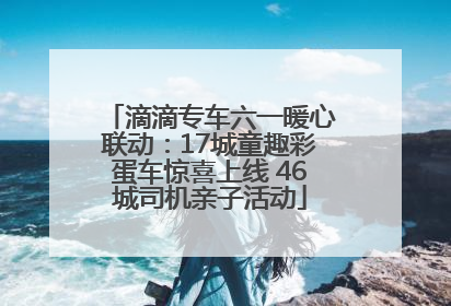 滴滴专车六一暖心联动：17城童趣彩蛋车惊喜上线 46城司机亲子活动