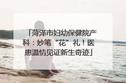 菏泽市妇幼保健院产科：妙笔“花”礼！医患温情见证新生奇迹