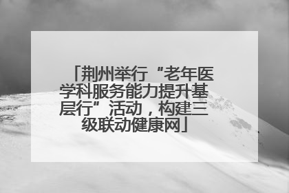 荆州举行“老年医学科服务能力提升基层行”活动，构建三级联动健康网
