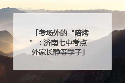 考场外的“陪烤”：济南七中考点外家长静等学子