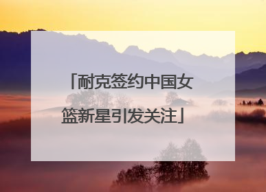 耐克签约中国女篮新星引发关注