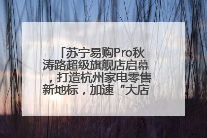 苏宁易购Pro秋涛路超级旗舰店启幕，打造杭州家电零售新地标，加速“大店攻略”全省布局