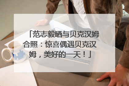 范志毅晒与贝克汉姆合照：惊喜偶遇贝克汉姆，美好的一天！