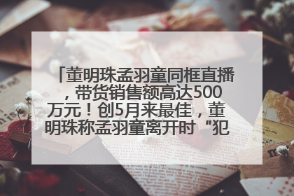 董明珠孟羽童同框直播，带货销售额高达500万元！创5月来最佳，董明珠称孟羽童离开时“犯了很大的错”