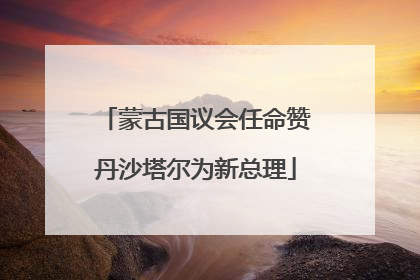蒙古国议会任命赞丹沙塔尔为新总理