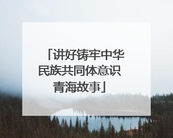 讲好铸牢中华民族共同体意识青海故事
