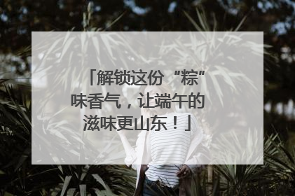 解锁这份“粽”味香气，让端午的滋味更山东！