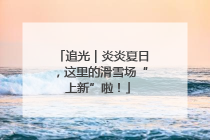 追光｜炎炎夏日，这里的滑雪场“上新”啦！