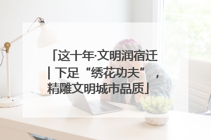 这十年·文明润宿迁｜下足“绣花功夫”，精雕文明城市品质