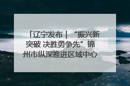 辽宁发布｜“振兴新突破 决胜勇争先”锦州市纵深推进区域中心城市建设 打造高质量发展新增长极