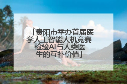 贵阳市举办首届医学人工智能人机竞赛 检验AI与人类医生的互补价值
